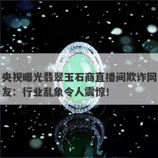 央视曝光翡翠玉石商直播间欺诈网友：行业乱象令人震惊！